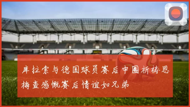 库拉索与德国球员赛后中圈祈祷恩梅查感慨赛后情谊如兄弟