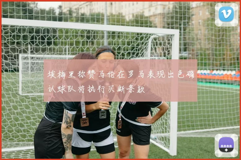 埃梅里称赞马伦在罗马表现出色确认球队将执行买断条款