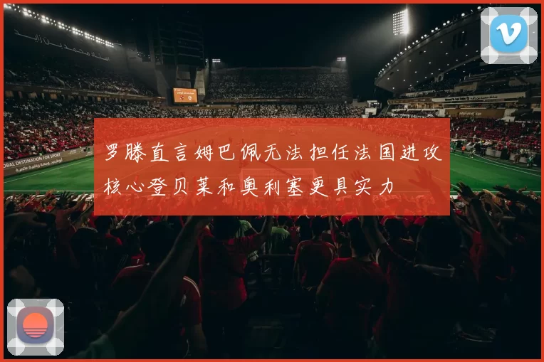 罗滕直言姆巴佩无法担任法国进攻核心登贝莱和奥利塞更具实力