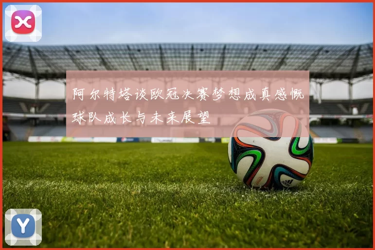 阿尔特塔谈欧冠决赛梦想成真感慨球队成长与未来展望