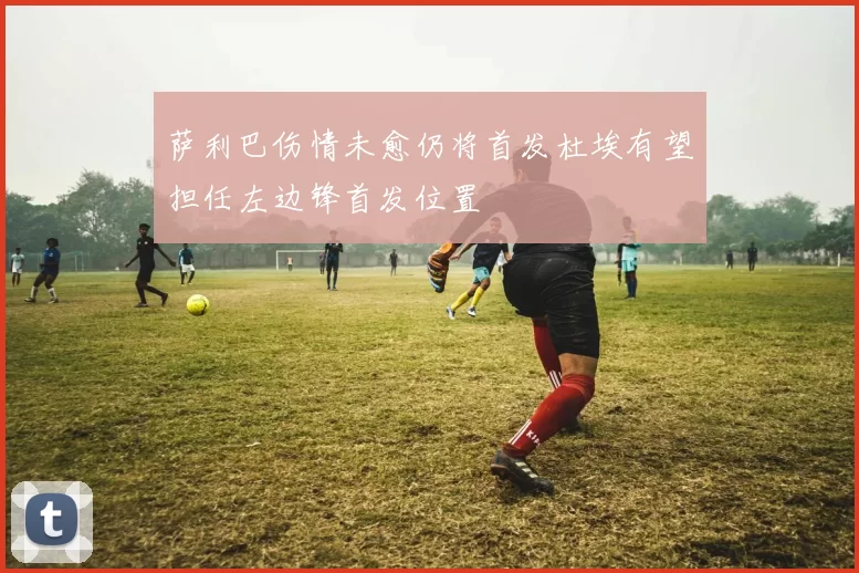 萨利巴伤情未愈仍将首发杜埃有望担任左边锋首发位置