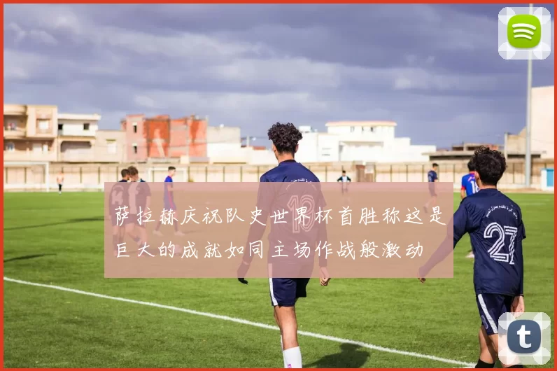 萨拉赫庆祝队史世界杯首胜称这是巨大的成就如同主场作战般激动