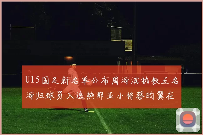 U15国足新名单公布周海滨执教五名海归球员入选热那亚小将蔡昀翼在列
