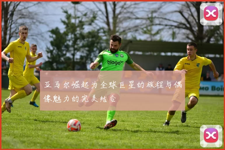 亚马尔崛起为全球巨星的旅程与偶像魅力的完美结合