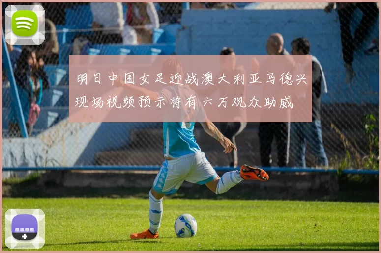 明日中国女足迎战澳大利亚马德兴现场视频预示将有六万观众助威