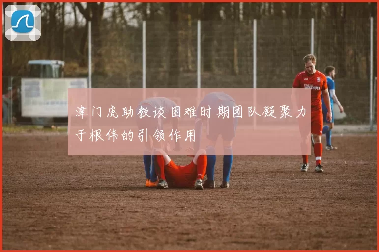 津门虎助教谈困难时期团队凝聚力于根伟的引领作用