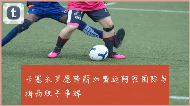 卡塞米罗愿降薪加盟迈阿密国际与梅西联手争辉