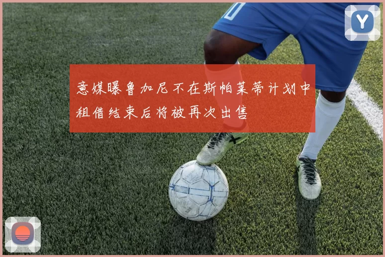 意媒曝鲁加尼不在斯帕莱蒂计划中租借结束后将被再次出售