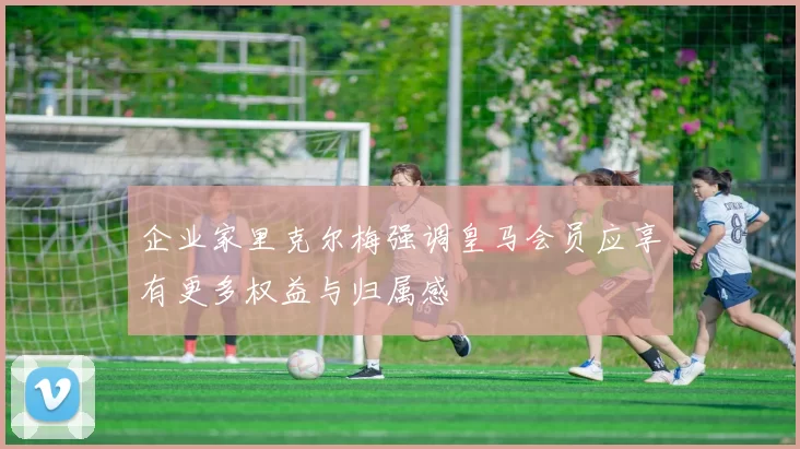 企业家里克尔梅强调皇马会员应享有更多权益与归属感