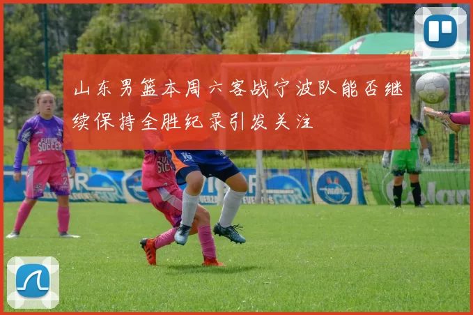 山东男篮本周六客战宁波队能否继续保持全胜纪录引发关注