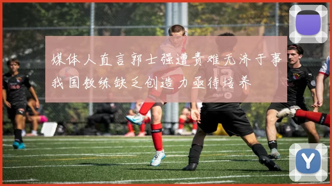 媒体人直言郭士强遭责难无济于事我国教练缺乏创造力亟待培养