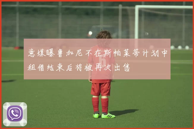意媒曝鲁加尼不在斯帕莱蒂计划中租借结束后将被再次出售