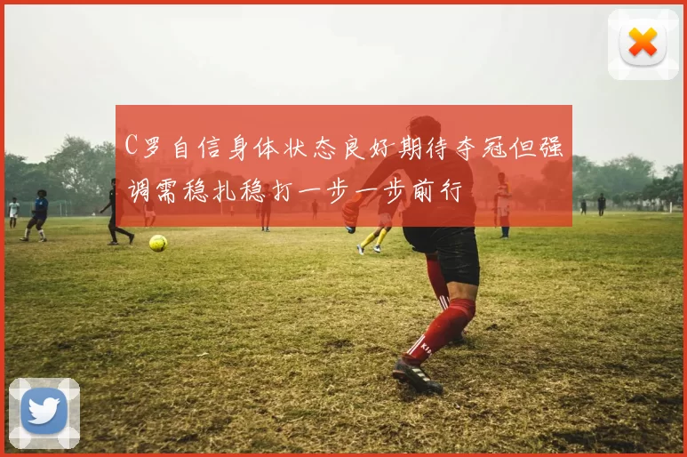 C罗自信身体状态良好期待夺冠但强调需稳扎稳打一步一步前行
