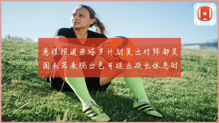 意媒报道劳塔罗计划复出对阵都灵国米若表现出色可适当延长休息时间
