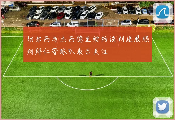 切尔西与杰西德里续约谈判进展顺利拜仁等球队表示关注