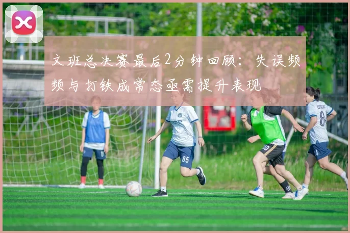 文班总决赛最后2分钟回顾：失误频频与打铁成常态亟需提升表现