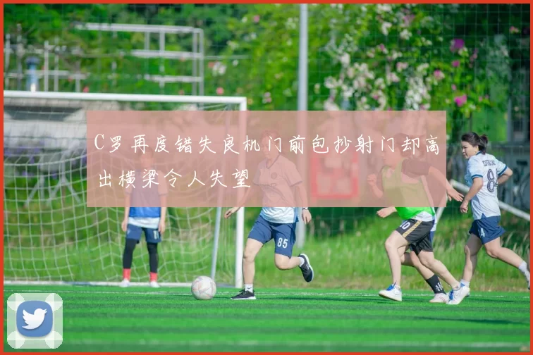 C罗再度错失良机门前包抄射门却高出横梁令人失望