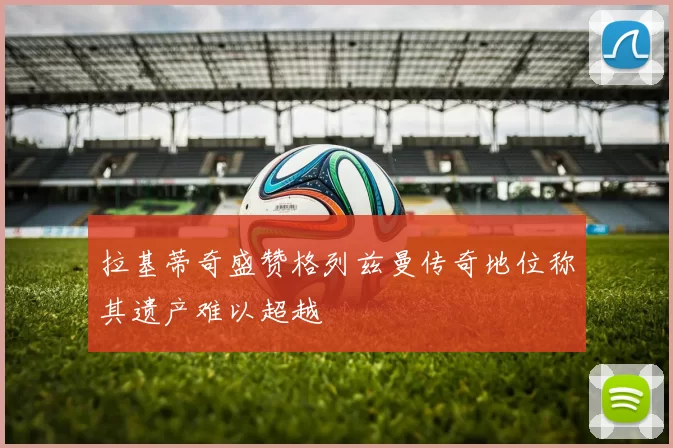 拉基蒂奇盛赞格列兹曼传奇地位称其遗产难以超越