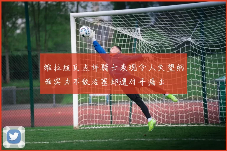 维拉纽瓦点评骑士表现令人失望纸面实力不敌活塞却遭对手痛击