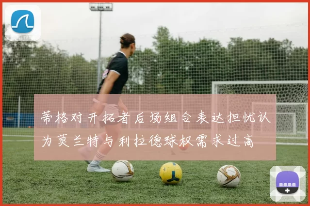 蒂格对开拓者后场组合表达担忧认为莫兰特与利拉德球权需求过高